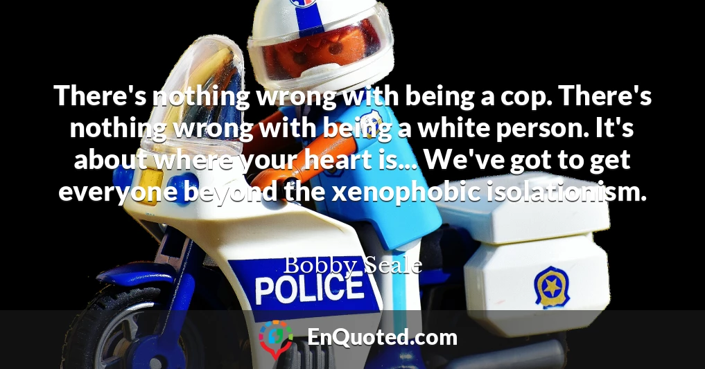 There's nothing wrong with being a cop. There's nothing wrong with being a white person. It's about where your heart is... We've got to get everyone beyond the xenophobic isolationism.