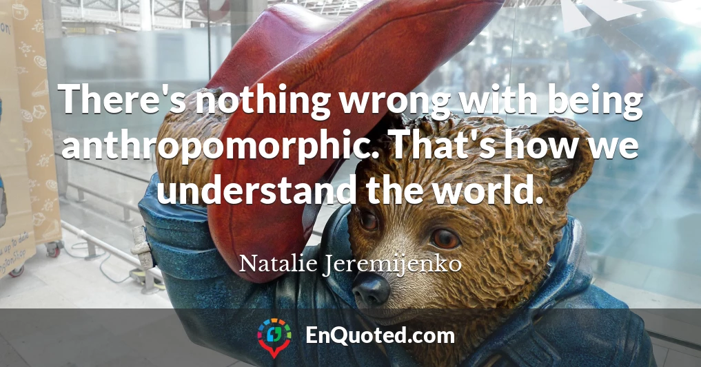 There's nothing wrong with being anthropomorphic. That's how we understand the world.