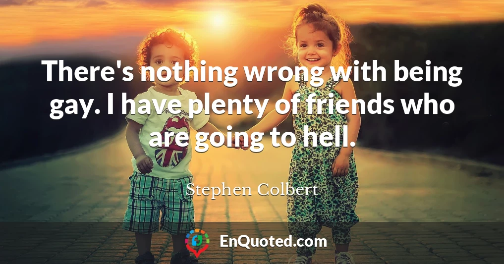 There's nothing wrong with being gay. I have plenty of friends who are going to hell.
