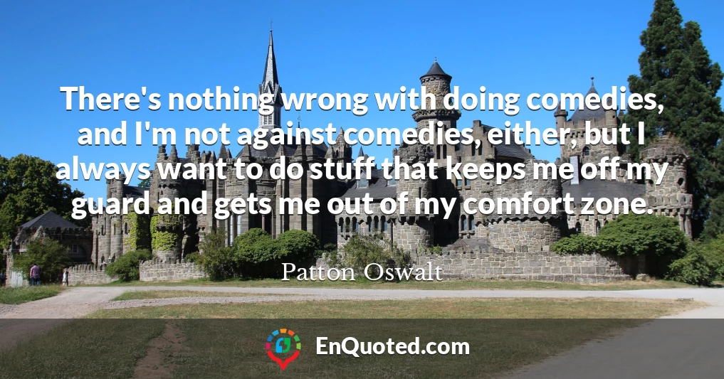 There's nothing wrong with doing comedies, and I'm not against comedies, either, but I always want to do stuff that keeps me off my guard and gets me out of my comfort zone.