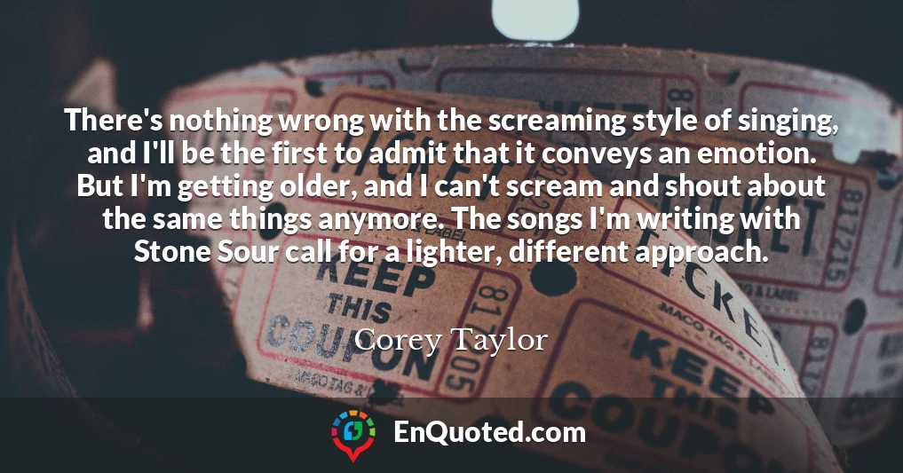 There's nothing wrong with the screaming style of singing, and I'll be the first to admit that it conveys an emotion. But I'm getting older, and I can't scream and shout about the same things anymore. The songs I'm writing with Stone Sour call for a lighter, different approach.