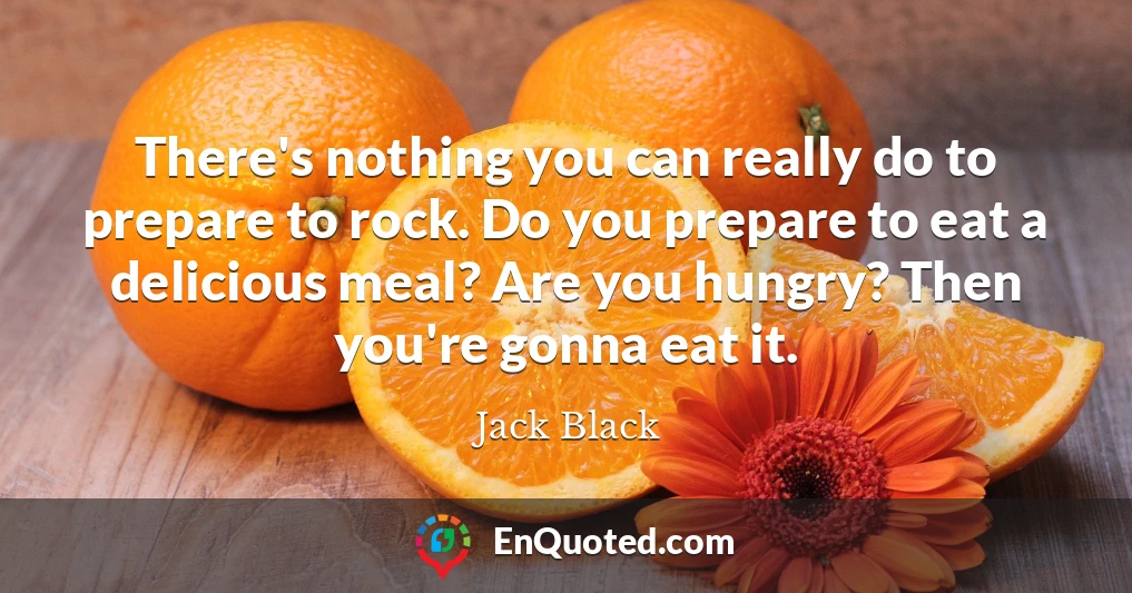 There's nothing you can really do to prepare to rock. Do you prepare to eat a delicious meal? Are you hungry? Then you're gonna eat it.