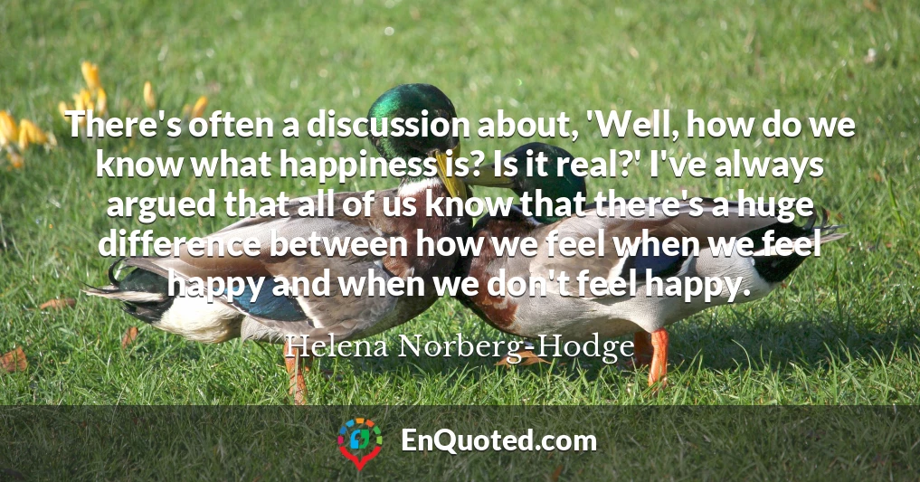 There's often a discussion about, 'Well, how do we know what happiness is? Is it real?' I've always argued that all of us know that there's a huge difference between how we feel when we feel happy and when we don't feel happy.