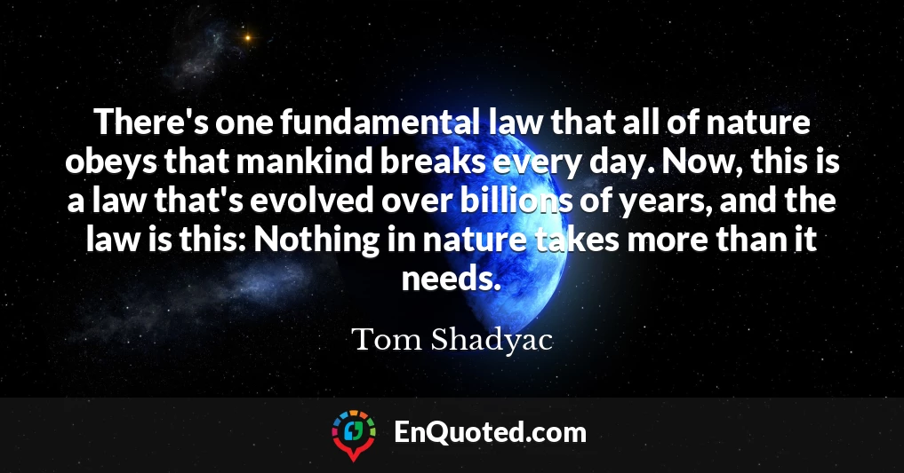 There's one fundamental law that all of nature obeys that mankind breaks every day. Now, this is a law that's evolved over billions of years, and the law is this: Nothing in nature takes more than it needs.