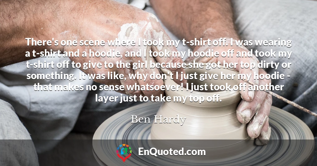 There's one scene where I took my t-shirt off. I was wearing a t-shirt and a hoodie, and I took my hoodie off and took my t-shirt off to give to the girl because she got her top dirty or something. It was like, why don't I just give her my hoodie - that makes no sense whatsoever! I just took off another layer just to take my top off.