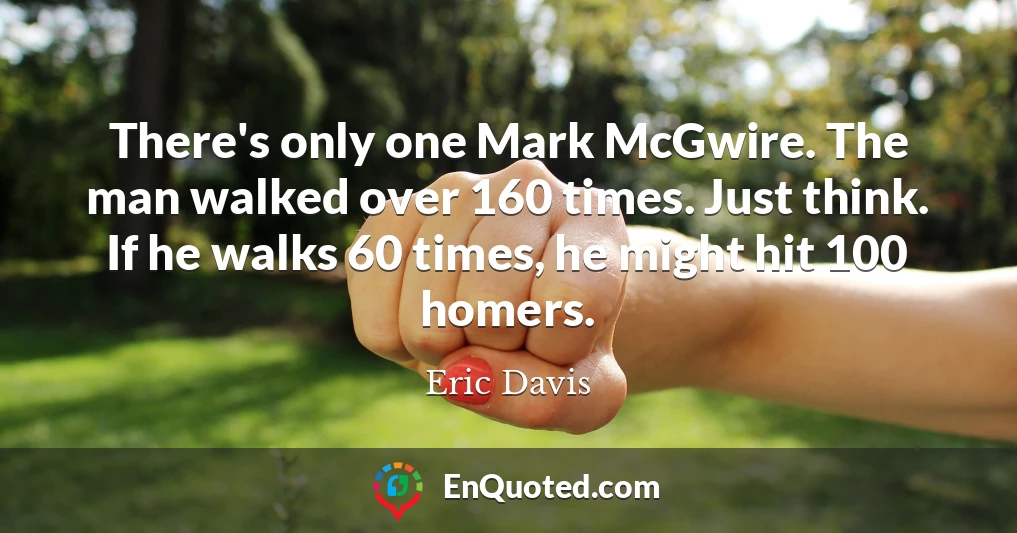 There's only one Mark McGwire. The man walked over 160 times. Just think. If he walks 60 times, he might hit 100 homers.