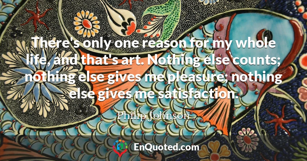 There's only one reason for my whole life, and that's art. Nothing else counts; nothing else gives me pleasure; nothing else gives me satisfaction.