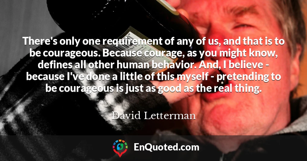 There's only one requirement of any of us, and that is to be courageous. Because courage, as you might know, defines all other human behavior. And, I believe - because I've done a little of this myself - pretending to be courageous is just as good as the real thing.