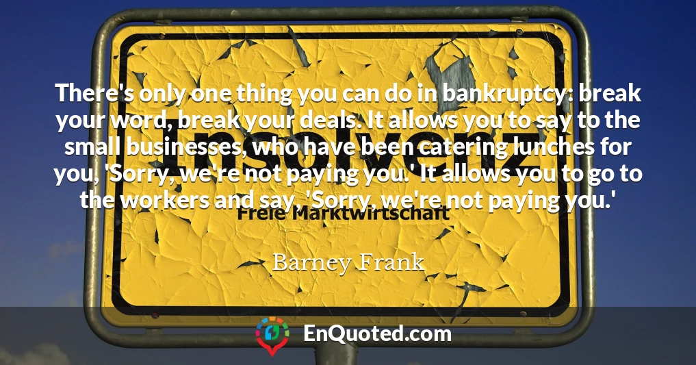 There's only one thing you can do in bankruptcy: break your word, break your deals. It allows you to say to the small businesses, who have been catering lunches for you, 'Sorry, we're not paying you.' It allows you to go to the workers and say, 'Sorry, we're not paying you.'