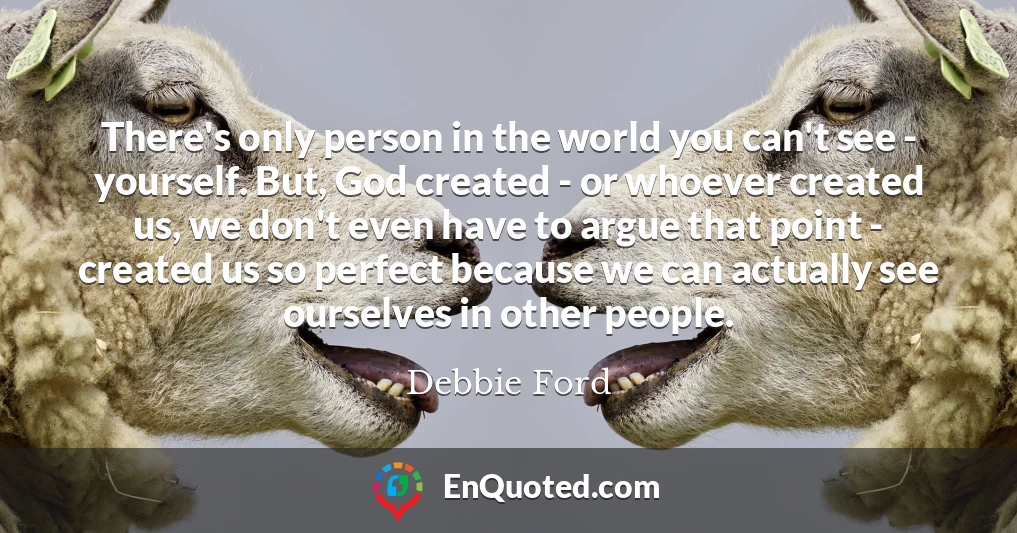 There's only person in the world you can't see - yourself. But, God created - or whoever created us, we don't even have to argue that point - created us so perfect because we can actually see ourselves in other people.