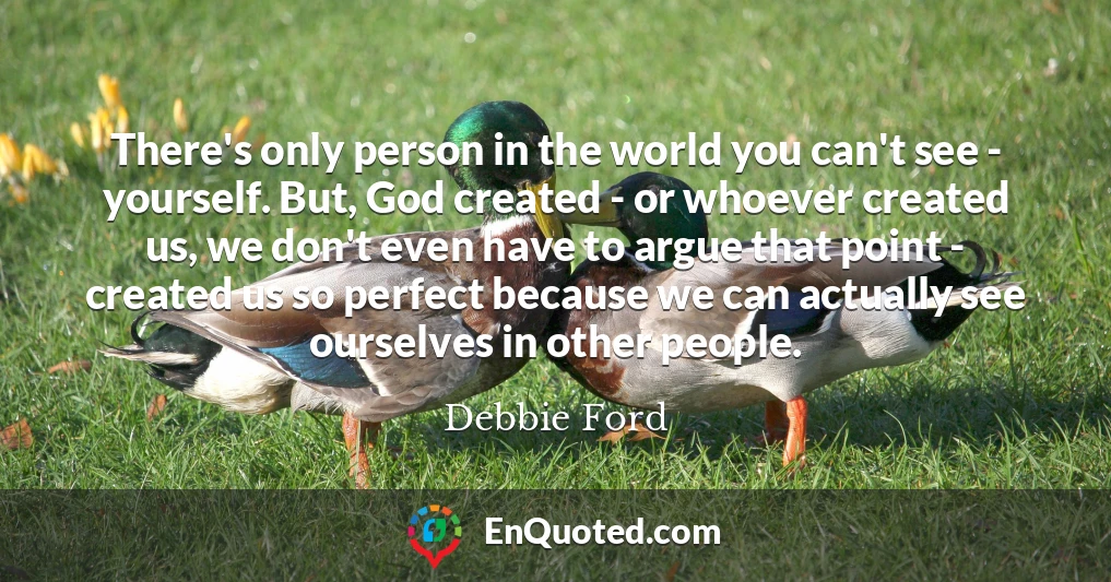 There's only person in the world you can't see - yourself. But, God created - or whoever created us, we don't even have to argue that point - created us so perfect because we can actually see ourselves in other people.