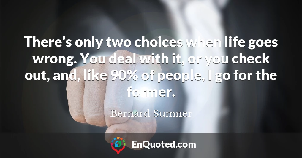 There's only two choices when life goes wrong. You deal with it, or you check out, and, like 90% of people, I go for the former.