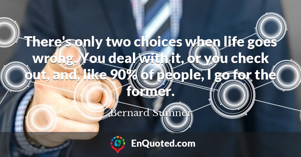 There's only two choices when life goes wrong. You deal with it, or you check out, and, like 90% of people, I go for the former.