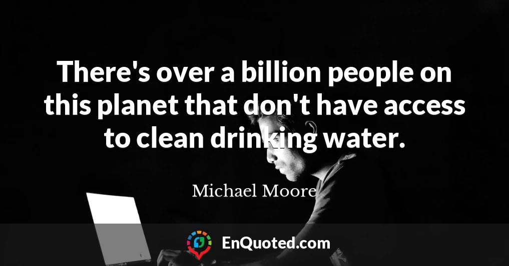 There's over a billion people on this planet that don't have access to clean drinking water.