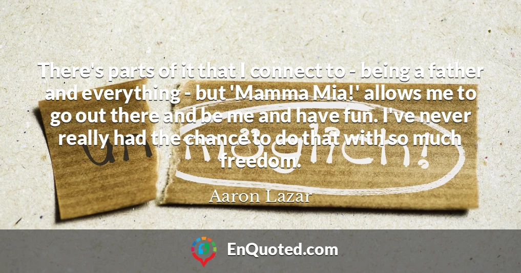 There's parts of it that I connect to - being a father and everything - but 'Mamma Mia!' allows me to go out there and be me and have fun. I've never really had the chance to do that with so much freedom.