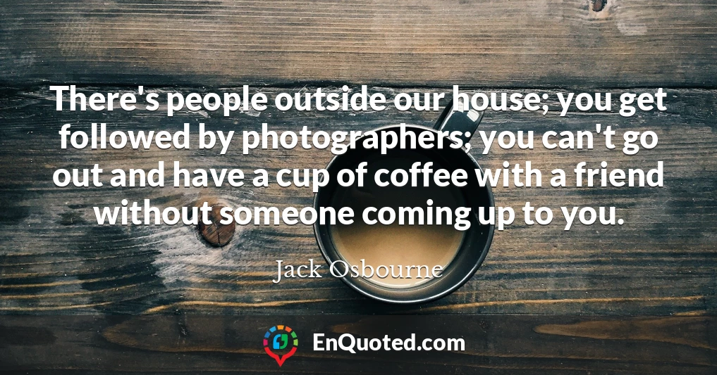 There's people outside our house; you get followed by photographers; you can't go out and have a cup of coffee with a friend without someone coming up to you.