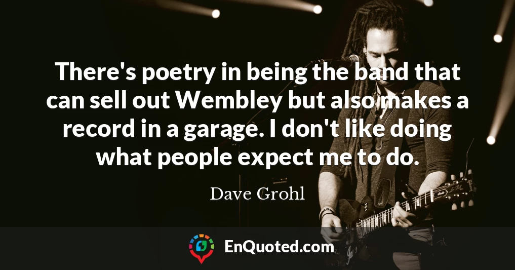 There's poetry in being the band that can sell out Wembley but also makes a record in a garage. I don't like doing what people expect me to do.