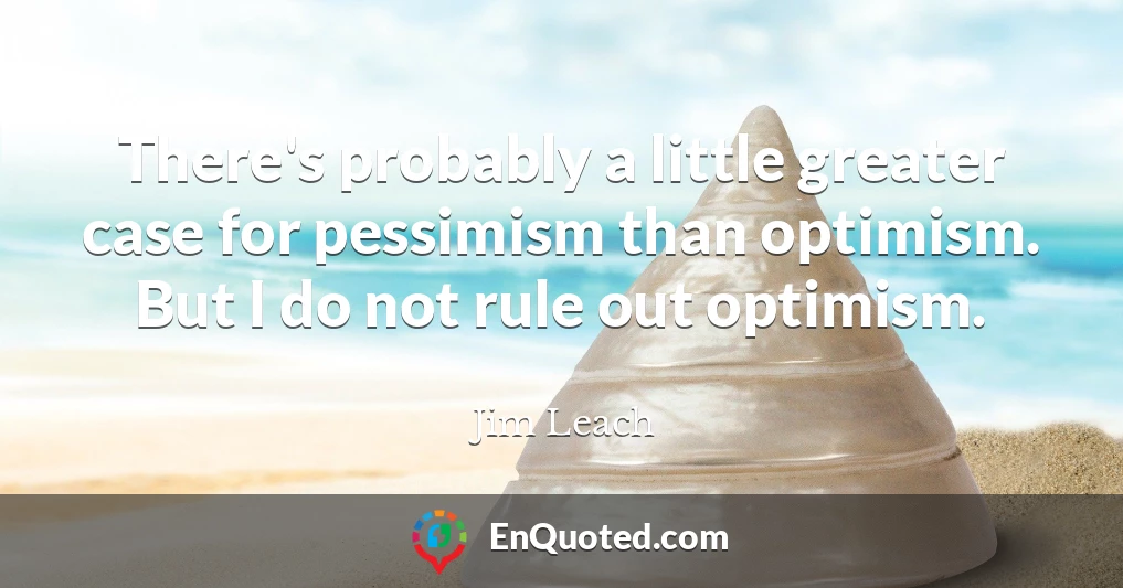There's probably a little greater case for pessimism than optimism. But I do not rule out optimism.