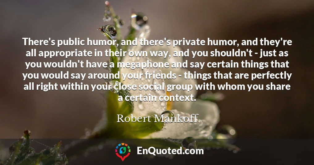 There's public humor, and there's private humor, and they're all appropriate in their own way, and you shouldn't - just as you wouldn't have a megaphone and say certain things that you would say around your friends - things that are perfectly all right within your close social group with whom you share a certain context.