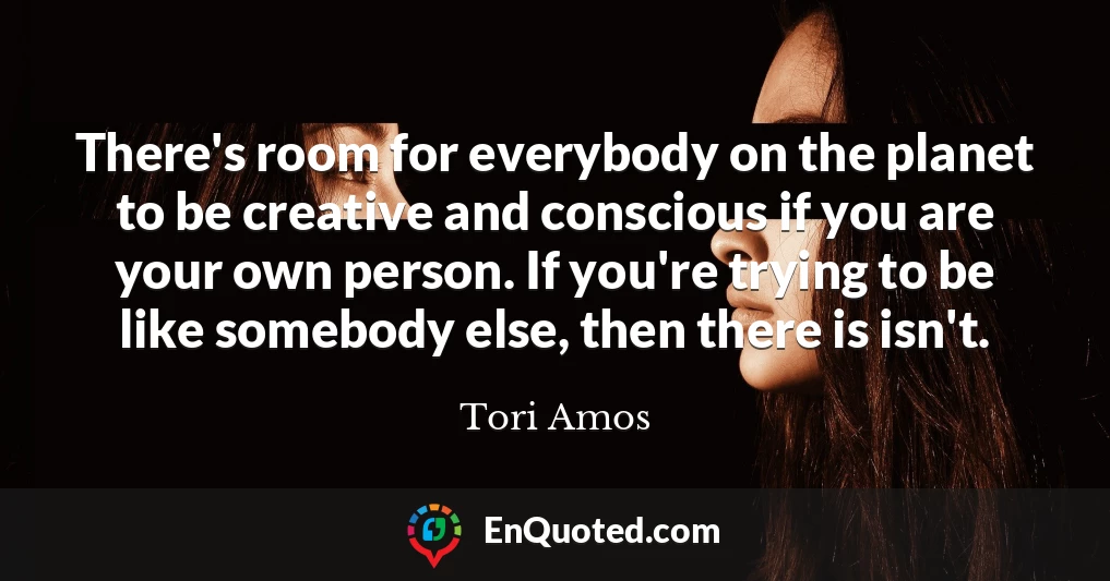 There's room for everybody on the planet to be creative and conscious if you are your own person. If you're trying to be like somebody else, then there is isn't.