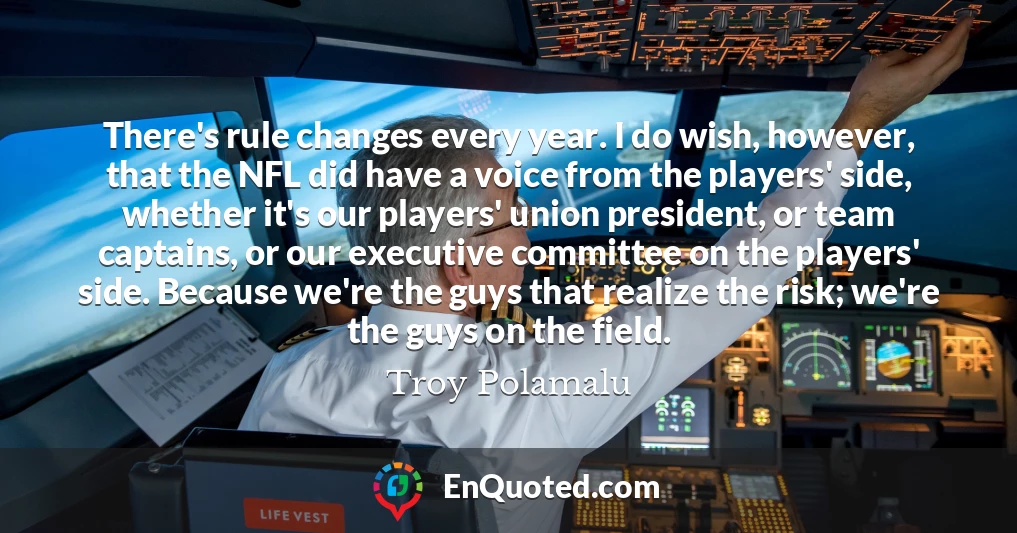 There's rule changes every year. I do wish, however, that the NFL did have a voice from the players' side, whether it's our players' union president, or team captains, or our executive committee on the players' side. Because we're the guys that realize the risk; we're the guys on the field.