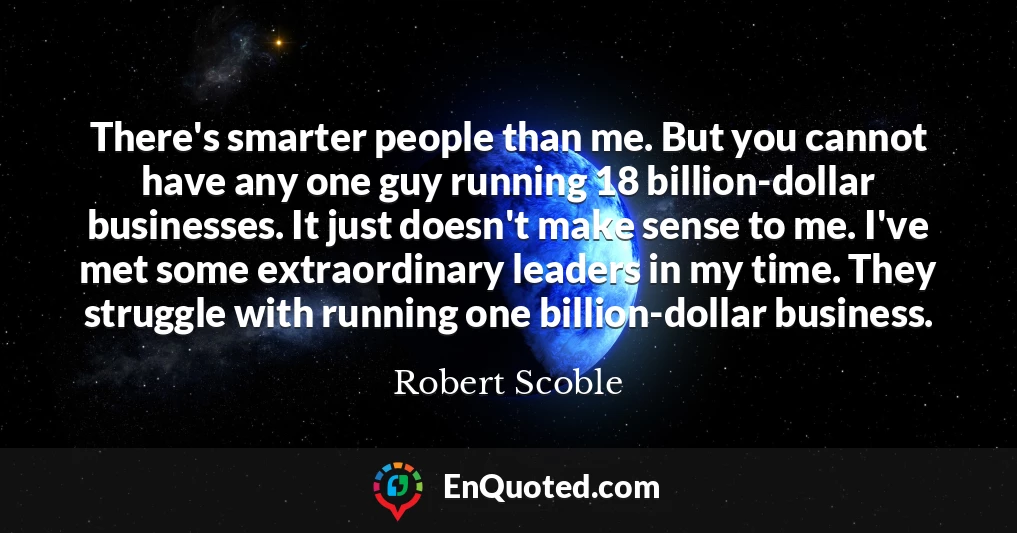 There's smarter people than me. But you cannot have any one guy running 18 billion-dollar businesses. It just doesn't make sense to me. I've met some extraordinary leaders in my time. They struggle with running one billion-dollar business.