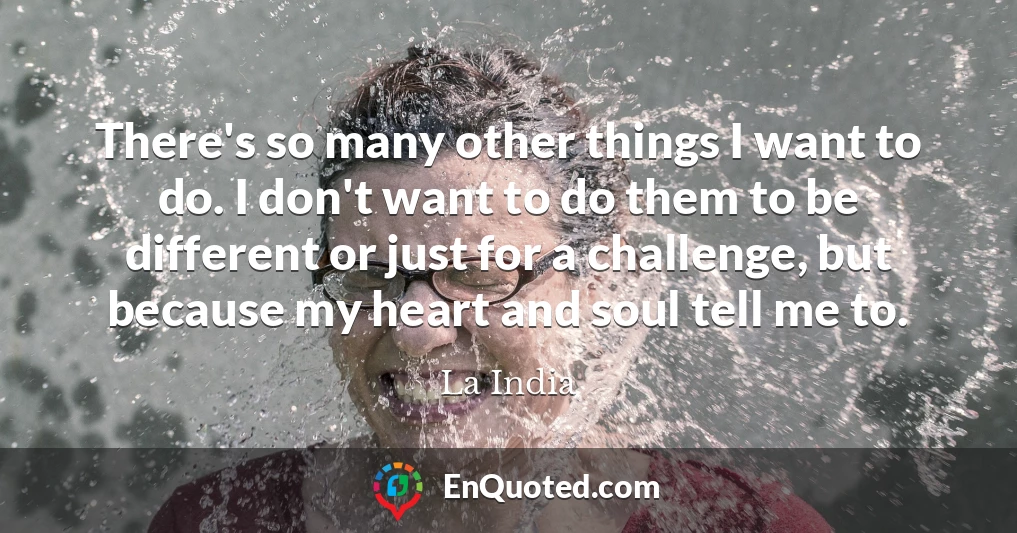 There's so many other things I want to do. I don't want to do them to be different or just for a challenge, but because my heart and soul tell me to.