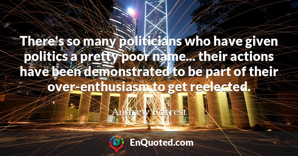 There's so many politicians who have given politics a pretty poor name... their actions have been demonstrated to be part of their over-enthusiasm to get reelected.