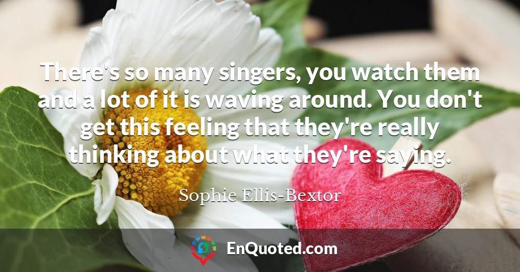 There's so many singers, you watch them and a lot of it is waving around. You don't get this feeling that they're really thinking about what they're saying.