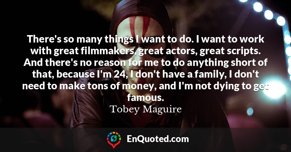 There's so many things I want to do. I want to work with great filmmakers, great actors, great scripts. And there's no reason for me to do anything short of that, because I'm 24, I don't have a family, I don't need to make tons of money, and I'm not dying to get famous.