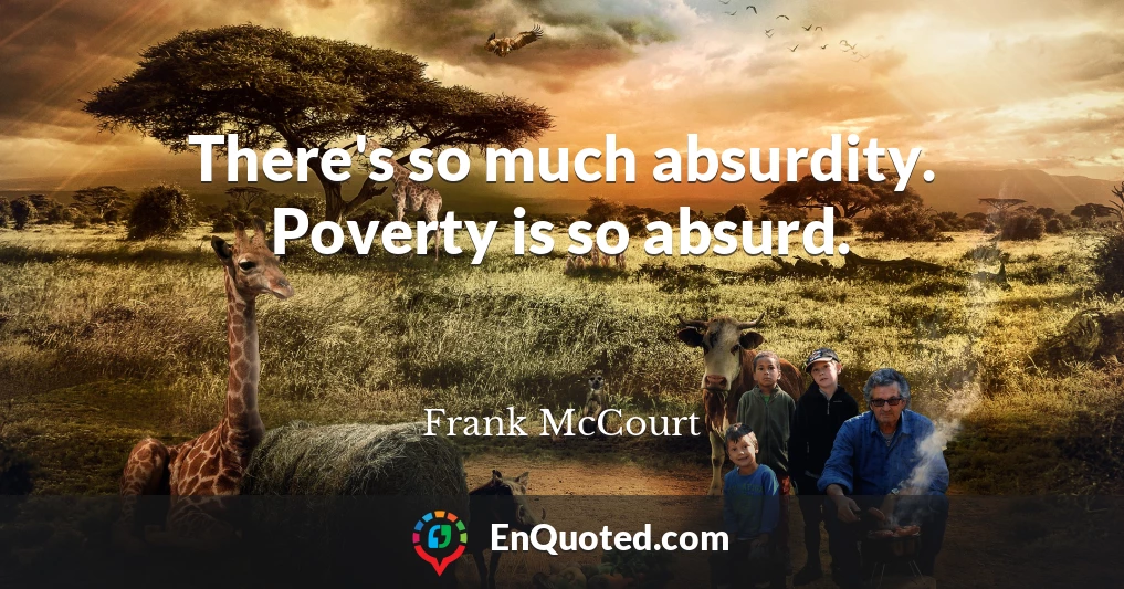 There's so much absurdity. Poverty is so absurd.