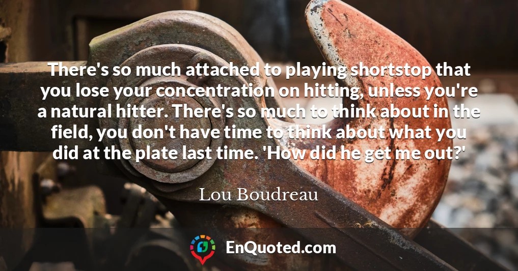 There's so much attached to playing shortstop that you lose your concentration on hitting, unless you're a natural hitter. There's so much to think about in the field, you don't have time to think about what you did at the plate last time. 'How did he get me out?'