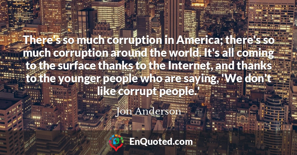 There's so much corruption in America; there's so much corruption around the world. It's all coming to the surface thanks to the Internet, and thanks to the younger people who are saying, 'We don't like corrupt people.'