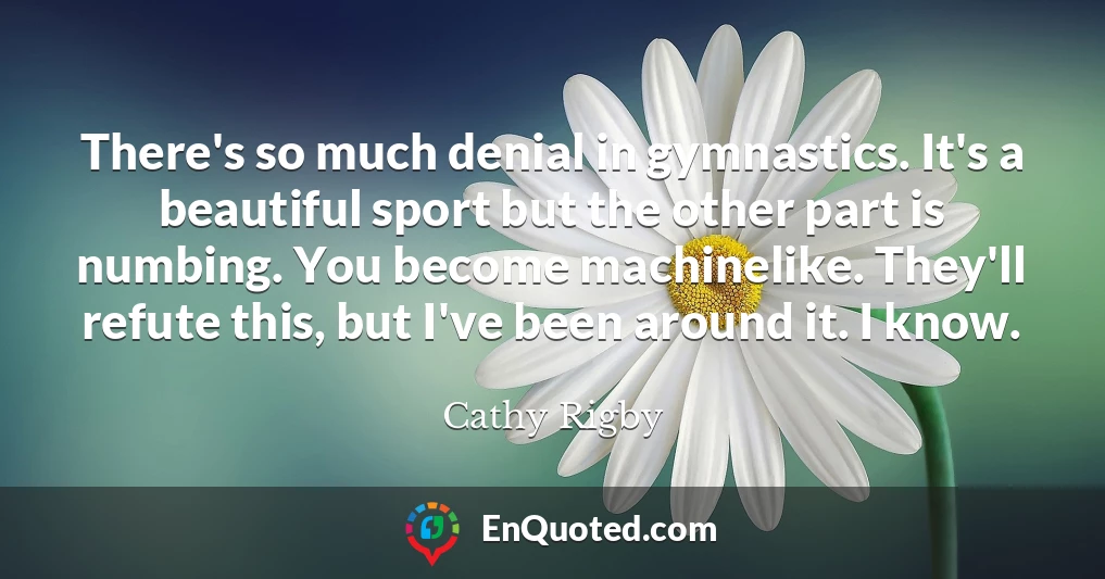 There's so much denial in gymnastics. It's a beautiful sport but the other part is numbing. You become machinelike. They'll refute this, but I've been around it. I know.