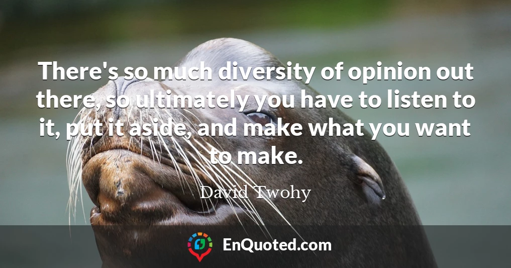 There's so much diversity of opinion out there, so ultimately you have to listen to it, put it aside, and make what you want to make.