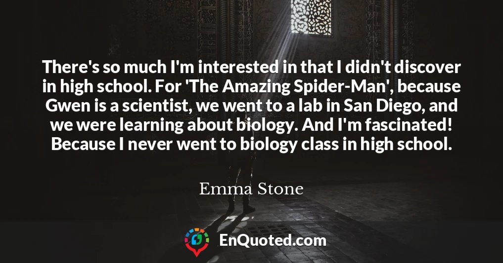 There's so much I'm interested in that I didn't discover in high school. For 'The Amazing Spider-Man', because Gwen is a scientist, we went to a lab in San Diego, and we were learning about biology. And I'm fascinated! Because I never went to biology class in high school.