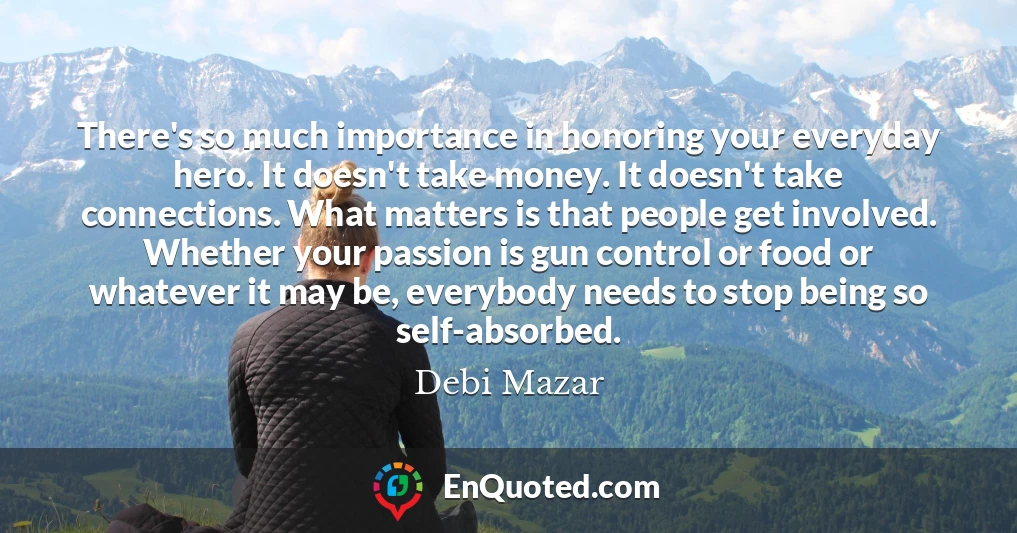 There's so much importance in honoring your everyday hero. It doesn't take money. It doesn't take connections. What matters is that people get involved. Whether your passion is gun control or food or whatever it may be, everybody needs to stop being so self-absorbed.