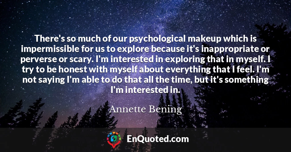 There's so much of our psychological makeup which is impermissible for us to explore because it's inappropriate or perverse or scary. I'm interested in exploring that in myself. I try to be honest with myself about everything that I feel. I'm not saying I'm able to do that all the time, but it's something I'm interested in.