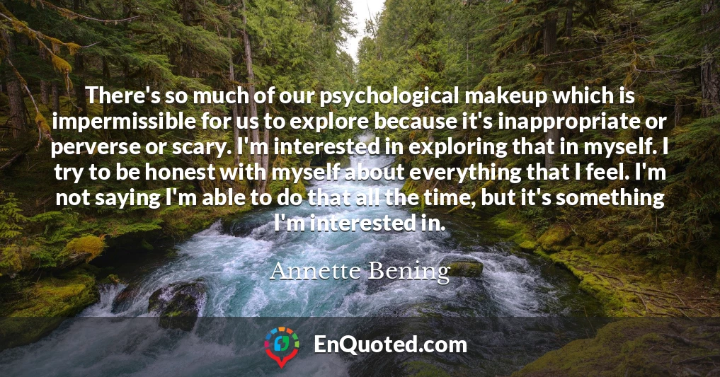 There's so much of our psychological makeup which is impermissible for us to explore because it's inappropriate or perverse or scary. I'm interested in exploring that in myself. I try to be honest with myself about everything that I feel. I'm not saying I'm able to do that all the time, but it's something I'm interested in.