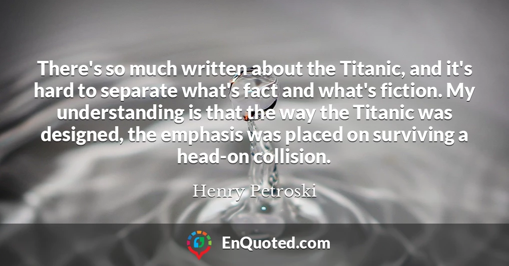 There's so much written about the Titanic, and it's hard to separate what's fact and what's fiction. My understanding is that the way the Titanic was designed, the emphasis was placed on surviving a head-on collision.