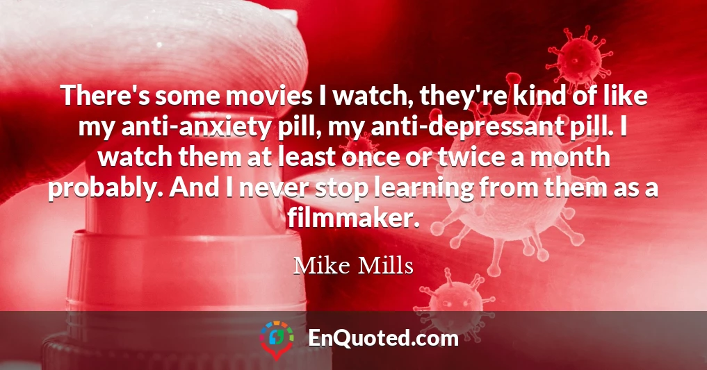 There's some movies I watch, they're kind of like my anti-anxiety pill, my anti-depressant pill. I watch them at least once or twice a month probably. And I never stop learning from them as a filmmaker.