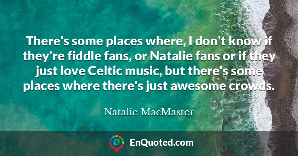 There's some places where, I don't know if they're fiddle fans, or Natalie fans or if they just love Celtic music, but there's some places where there's just awesome crowds.