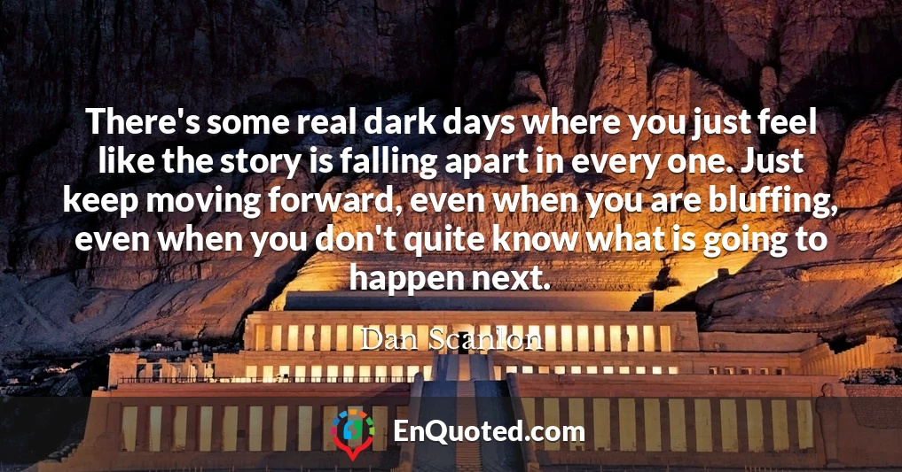 There's some real dark days where you just feel like the story is falling apart in every one. Just keep moving forward, even when you are bluffing, even when you don't quite know what is going to happen next.