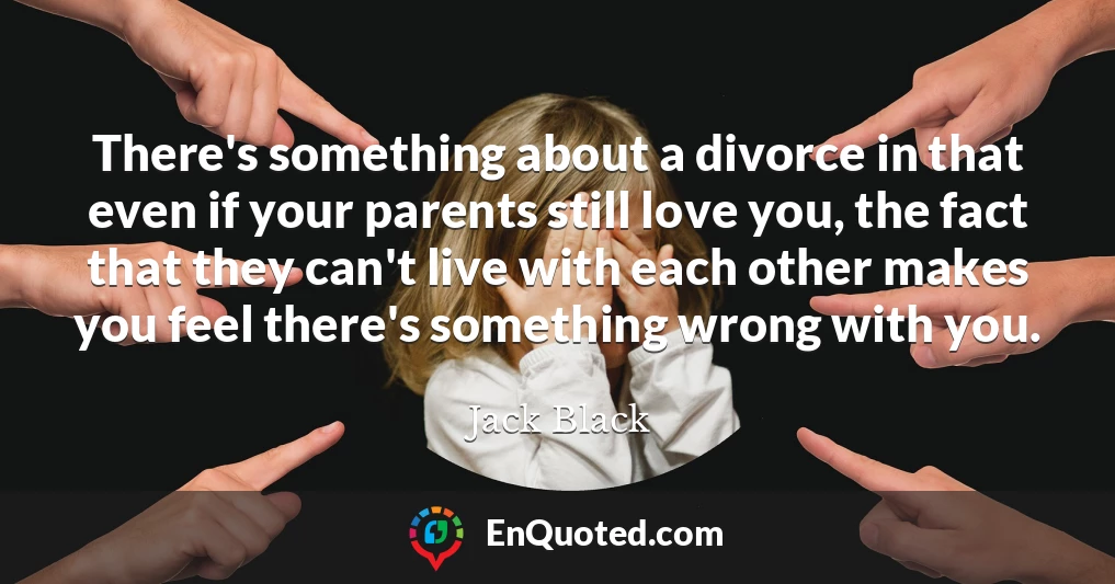 There's something about a divorce in that even if your parents still love you, the fact that they can't live with each other makes you feel there's something wrong with you.