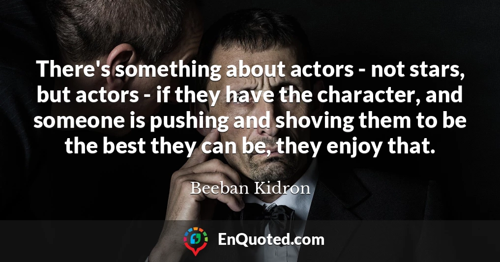 There's something about actors - not stars, but actors - if they have the character, and someone is pushing and shoving them to be the best they can be, they enjoy that.