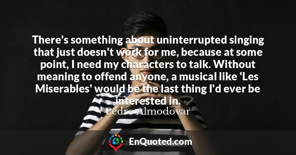 There's something about uninterrupted singing that just doesn't work for me, because at some point, I need my characters to talk. Without meaning to offend anyone, a musical like 'Les Miserables' would be the last thing I'd ever be interested in.