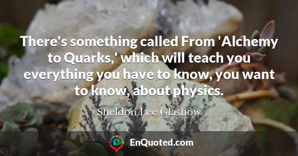There's something called From 'Alchemy to Quarks,' which will teach you everything you have to know, you want to know, about physics.