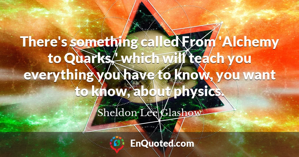 There's something called From 'Alchemy to Quarks,' which will teach you everything you have to know, you want to know, about physics.