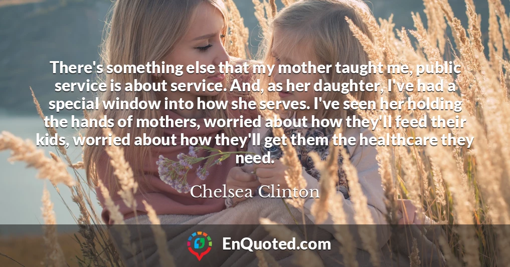 There's something else that my mother taught me, public service is about service. And, as her daughter, I've had a special window into how she serves. I've seen her holding the hands of mothers, worried about how they'll feed their kids, worried about how they'll get them the healthcare they need.