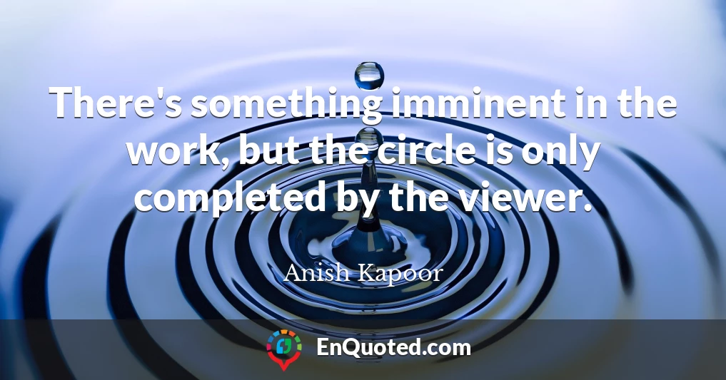 There's something imminent in the work, but the circle is only completed by the viewer.